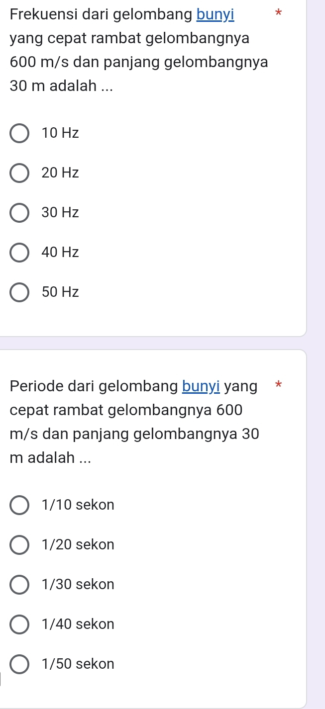 Frekuensi dari gelombang bunyi *
yang cepat rambat gelombangnya
600 m/s dan panjang gelombangnya
30 m adalah ...
10 Hz
20 Hz
30 Hz
40 Hz
50 Hz
Periode dari gelombang bunyi yang *
cepat rambat gelombangnya 600
m/s dan panjang gelombangnya 30
m adalah ...
1/10 sekon
1/20 sekon
1/30 sekon
1/40 sekon
1/50 sekon