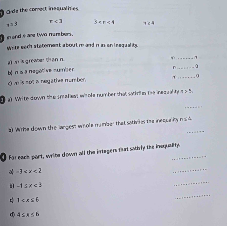 Circle the correct inequalities.
π ≥ 3
π <3</tex>
3 <4</tex>
π ≥ 4
m and n are two numbers. 
Write each statement about m and n as an inequality. 
a) m is greater than n. 
m _ n
b) n is a negative number. 
n_ 0 
m_ 0 
c) m is not a negative number. 
3 a) Write down the smallest whole number that satisfies the inequality n>5. 
_ 
b) Write down the largest whole number that satisfies the inequality n≤ 4. _ 
4) For each part, write down all the integers that satisfy the inequality. 
a) -3
_ 
b) -1≤ x<3</tex> 
_ 
c) 1
_ 
d) 4≤ x≤ 6