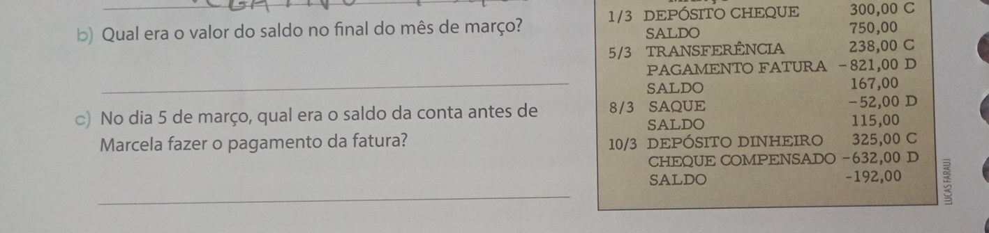1/3 DEPÓSITO CHEQUE 300,00 C 
b) Qual era o valor do saldo no final do mês de março? 750,00
SALDO
5/3 TRANSFERÊNCIA 238,00 C 
PAGAMENTO FATURA - 821,00 D 
_SALDO 167,00
-52,00 D 
c) No dia 5 de março, qual era o saldo da conta antes de 8/3 SAQUE 115,00
SALDO 
Marcela fazer o pagamento da fatura? 325,00 C
10/3 DEPÓSITO DINHEIRO 
CHEQUE COMPENSADO -632,00 D 
_SALDO - 192,00