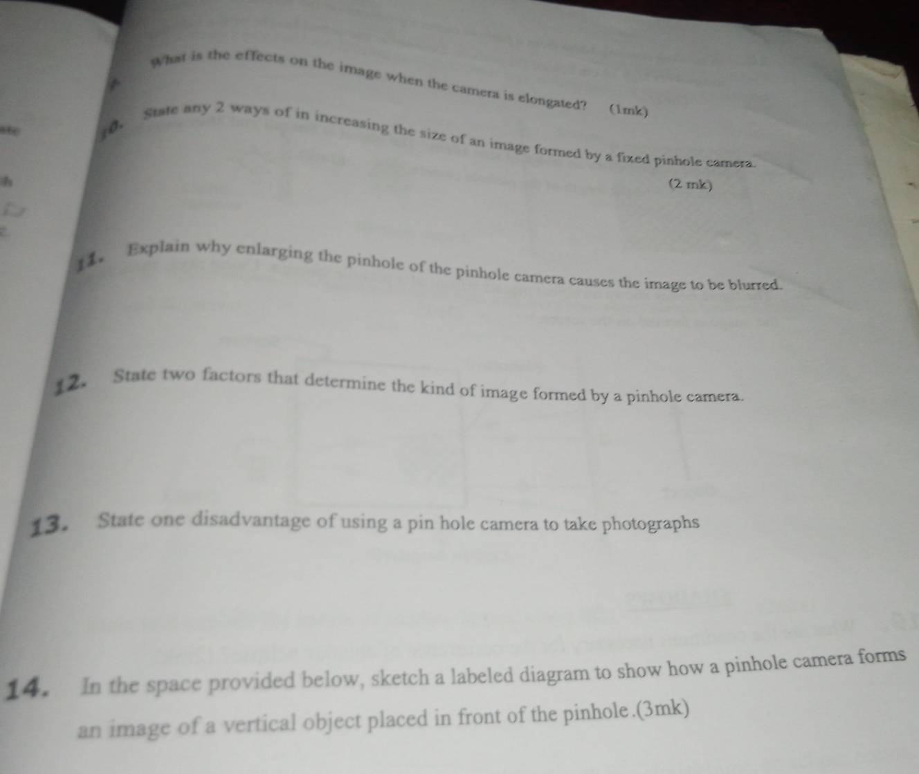 What is the effects on the image when the camera is elongated? (1mk) 
a 
ate 
to. 
State any 2 ways of in increasing the size of an image formed by a fixed pinhole camera 
(2 mk) 
1 Explain why enlarging the pinhole of the pinhole camera causes the image to be blurred. 
12 State two factors that determine the kind of image formed by a pinhole camera. 
13. State one disadvantage of using a pin hole camera to take photographs 
14. In the space provided below, sketch a labeled diagram to show how a pinhole camera forms 
an image of a vertical object placed in front of the pinhole.(3mk)