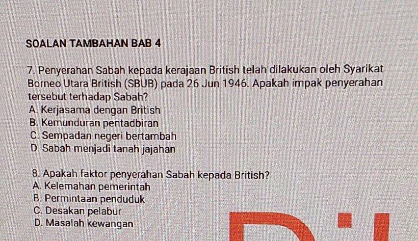 SOALAN TAMBAHAN BAB 4
7. Penyerahan Sabah kepada kerajaan British telah dilakukan oleh Syarikat
Borneo Utara British (SBUB) pada 26 Jun 1946. Apakah impak penyerahan
tersebut terhadap Sabah?
A. Kerjasama dengan British
B. Kemunduran pentadbiran
C. Sempadan negeri bertambah
D. Sabah menjadi tanah jajahan
8. Apakah faktor penyerahan Sabah kepada British?
A. Kelemahan pemerintah
B. Permintaan penduduk
C. Desakan pelabur
D. Masalah kewangan