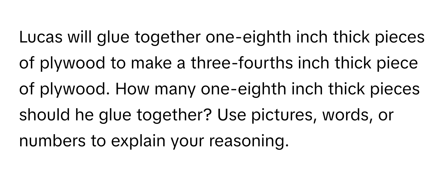 Lucas will glue together one-eighth inch thick pieces of plywood to make a three-fourths inch thick piece of plywood. How many one-eighth inch thick pieces should he glue together? Use pictures, words, or numbers to explain your reasoning.