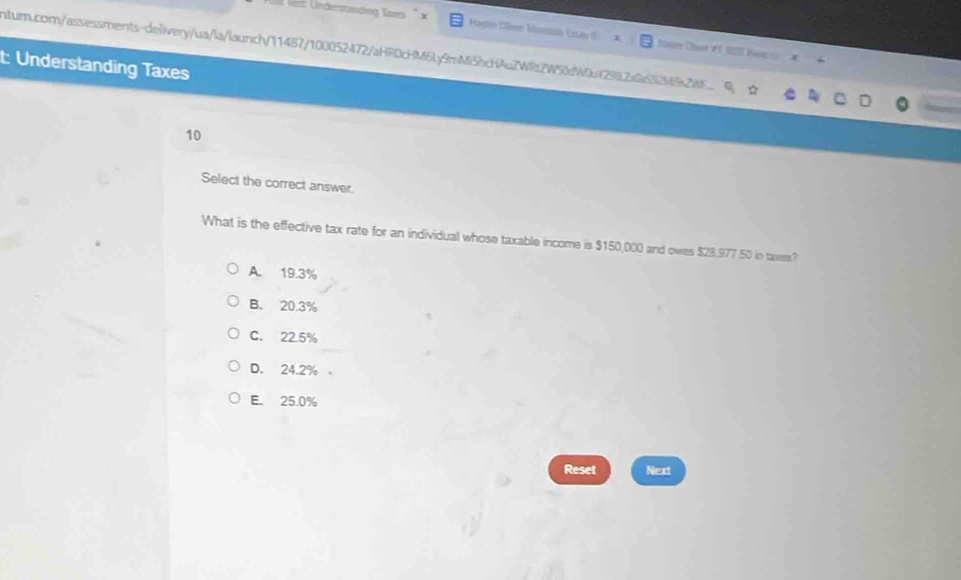 Ver: Underständng Tars Hagten Cbrer Muestik Cssay 6
nturn.com/assessments-delivery/ua/la/launch/11487/100052472/aHRDcHM6Ly9mMi5hcHAuZWRtZW50dW0f29L2a0a532V682M6 Haun Chun r 1 hng(
t: Understanding Taxes
10
Select the correct answer.
What is the effective tax rate for an individual whose taxable income is $150,000 and owes $23,977.50 in taxes?
A. 19.3%
B. 20.3%
C. 22.5%
D. 24.2%
E. 25.0%
Reset Next