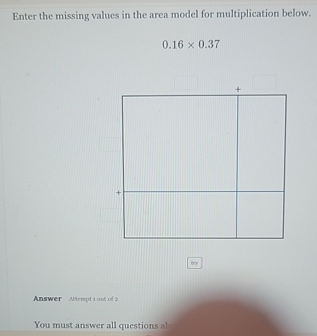 Enter the missing values in the area model for multiplication below.
0.16* 0.37
try 
Answer Attempt 1 out of 2 
You must answer all questions ab