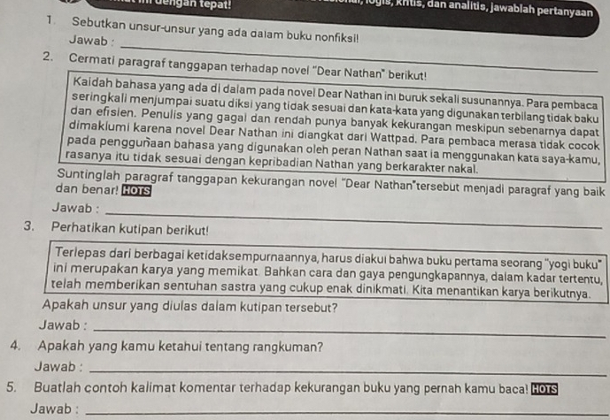 dengan tepat!
ogis, kntis, dan analitis, jawablah pertanyaan
1. Sebutkan unsur-unsur yang ada dalam buku nonfiksi!
_
Jawab :
2. Cermati paragraf tanggapan terhadap novel “Dear Nathan' berikut!
Kaidah bahasa yang ada di dalam pada novel Dear Nathan inı buruk sekali susunannya. Para pembaca
seringkali menjumpai suatu diksi yang tidak sesuai dan kata-kata yang digunakan terbilang tidak baku
dan efisien. Penulis yang gagal dan rendah punya banyak kekurangan meskipun sebenarnya dapat
dimakiumi karena novel Dear Nathan ini diangkat dari Wattpad. Para pembaca merasa tidak cocok
pada pengguñaan bahasa yang digunakan oleh peran Nathan saat ia menggunakan kata saya-kamu,
rasanya itu tidak sesuai dengan kepribadian Nathan yang berkarakter nakal.
Suntinglah paragraf tanggapan kekurangan novel “Dear Nathan”tersebut menjadi paragraf yang baik
dan benar! HOTS
_
Jawab :
3. Perhatikan kutipan berikut!
Terlepas dari berbagai ketidaksempurnaannya, harus diakui bahwa buku pertama seorang “yogi buku'
ini merupakan karya yang memikat. Bahkan cara dan gaya pengungkapannya, dalam kadar tertentu,
telah memberikan sentuhan sastra yang cukup enak dinikmati. Kita menantikan karya berikutnya.
Apakah unsur yang diulas dalam kutipan tersebut?
Jawab :_
4. Apakah yang kamu ketahui tentang rangkuman?
Jawab :_
5. Buatlah contoh kalimat komentar terhadap kekurangan buku yang pernah kamu baca! HOTS
Jawab :_