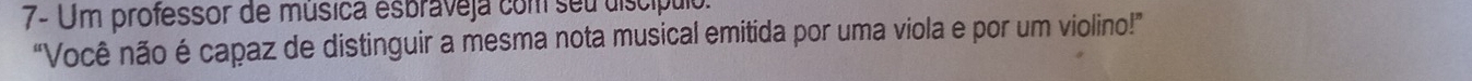 7- Um professor de música esbraveja com seu discípulo. 
“Você não é capaz de distinguir a mesma nota musical emitida por uma viola e por um violino!”