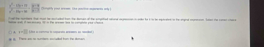  (y^2-17y+72)/y^2-15y+56 = (y-9)/y-7  (Simplify your answer. Use positive exponents only.)
Find the numbers that must be excluded from the domain of the simplified rational expression in order for it to be equivalent to the original expression. Select the correct choice
below and, if necessary, fill in the answer box to complete your choice.
A. y=□ (Use a comma to separate answers as needed.)
n. There are no numbers excluded from the domain.