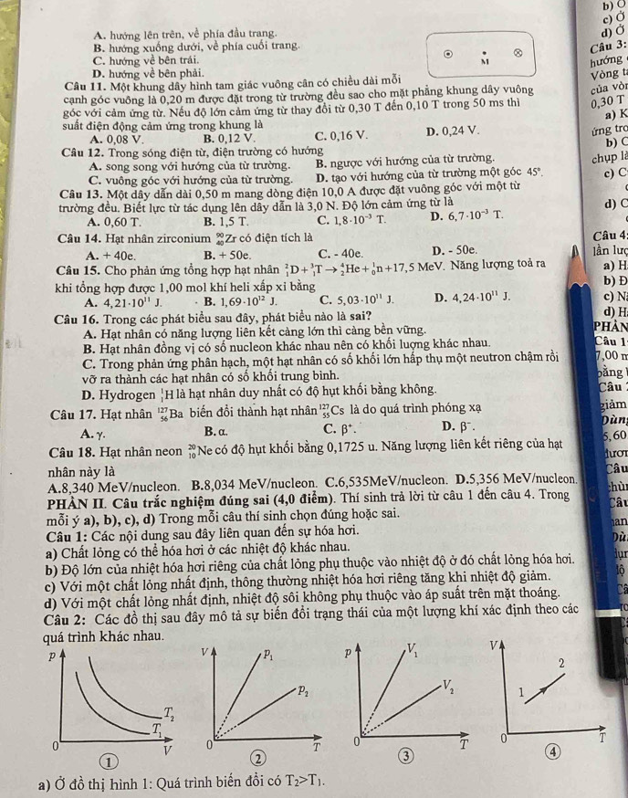 c) Ở
A. hướng lên trên, về phía đầu trang. d) Ở b) ◎
B. hướng xuống dưới, về phía cuối trang.
Câu 3:
C. hướng về bên trái.
M
hướng
D. hướng về bên phải.
Câu 11. Một khung dây hình tam giác vuông cân có chiều dài mỗi
cạnh góc vuông là 0,20 m được đặt trong từ trường đều sao cho mặt phẳng khung dây vuông của vòr Vòng t
góc với cảm ứng từ. Nếu độ lớn cảm ứng từ thay đổi từ 0,30 T đến 0,10 T trong 50 ms thì 0,30 T
a) K
suất điện động cảm ứng trong khung là
A. 0,08 V. B. 0,12 V. C. 0,16 V. D. 0,24 V.
ứng tro
b) C
Câu 12. Trong sóng điện từ, điện trường có hướng
A. song song với hướng của từ trường. B. ngược với hướng của từ trường.
chụp là
C. vuông góc với hướng của từ trường. D. tạo với hướng của từ trường một góc 45°. c) C
Câu 13. Một dây dẫn dài 0,50 m mang dòng điện 10,0 A được đặt vuông góc với một từ
trường đều. Biết lực từ tác dụng lên dẫy dẫn là 3,0 N. Độ lớn cảm ứng từ là d) C
A. 0,60 T. B. 1,5T. C. 1,8· 10^(-3)T. D. 6,7· 10^(-3)T.
Câu 14. Hat nhân zirconium _(40)^(90)Zr có điện tích là Câu 4
A. + 40e. B. +50e. C. - 40e D. - 50e. lần lượ
Câu 15. Cho phản ứng tồng hợp hạt nhân _1^(2D+_1^3Tto _2^4He+_0^1n+17 ,5 MeV. Năng lượng toả ra a) H
khi tổng hợp được 1,00 mol khí heli xấp xỉ bằng c) N b) Đ
A. 4,21· 10^11)J. B. 1,69· 10^(12)J. C. 5,03· 10^(11)J. D. 4,24· 10^(11)J.
Câu 16. Trong các phát biểu sau đây, phát biểu nào là sai? phản Câu 1 d) H
A. Hạt nhân có năng lượng liên kết càng lớn thì càng bền vững.
B. Hạt nhân đồng vị có số nucleon khác nhau nên có khối luợng khác nhau.
C. Trong phản ứng phân hạch, một hạt nhân có số khối lớn hấp thụ một neutron chậm rồi 7,00 n
vỡ ra thành các hạt nhân có số khối trung bình. bằng
D. Hydrogen frac 1 1endarray H là hạt nhân duy nhất có độ hụt khối bằng không. Câu 
Câu 17. Hạt nhân beginarrayr 127 56endarray Ba biến đổi thành hạt nhân _(55)^(127)Cs s là do quá trình phóng xạ Dùng giảm
A. γ. B. α. C. beta^+. D. beta^-.
Câu 18. Hạt nhân neon beginarrayr 20 10endarray Ne có độ hụt khối bằng 0,1725 u. Năng lượng liên kết riêng của hạt 5,60
dươr
nhân này là
A.8,340 MeV/nucleon. B.8,034 MeV/nucleon. C.6,535MeV/nucleon. D.5,356 MeV/nucleon. Câu
hù
PHÀN II. Câu trắc nghiệm đúng sai (4,0 điểm). Thí sinh trả lời từ câu 1 đến câu 4. Trong
Câu
mỗi ý a), b), c), d) Trong mỗi câu thí sinh chọn đúng hoặc sai.
an
Câu 1: Các nội dung sau đây liên quan đến sự hóa hơi.
a) Chất lỏng có thể hóa hơi ở các nhiệt độ khác nhau.
lur
b) Độ lớn của nhiệt hóa hơi riêng của chất lỏng phụ thuộc vào nhiệt độ ở đó chất lỏng hóa hơi. Dùi
c) Với một chất lỏng nhất định, thông thường nhiệt hóa hơi riêng tăng khi nhiệt độ giảm. lộ
d) Với một chất lỏng nhất định, nhiệt độ sôi không phụ thuộc vào áp suất trên mặt thoáng. Câ
Câu 2: Các đồ thị sau đây mô tả sự biến đổi trạng thái của một lượng khí xác định theo các
quá trình khác nhau.
p V_1
V_2

0
T
①
②
③
④
a) Ở đồ thị hình 1: Quá trình biến đồi có T_2>T_1.