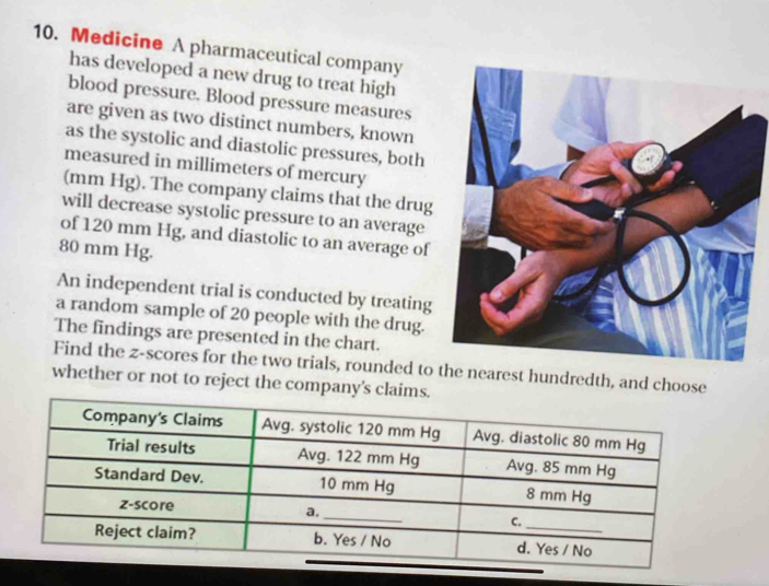 Medicine A pharmaceutical company 
has developed a new drug to treat high 
blood pressure. Blood pressure measures 
are given as two distinct numbers, known 
as the systolic and diastolic pressures, both 
measured in millimeters of mercury 
(mm Hg). The company claims that the drug 
will decrease systolic pressure to an average 
of 120 mm Hg, and diastolic to an average of
80 mm Hg. 
An independent trial is conducted by treating 
a random sample of 20 people with the drug. 
The findings are presented in the chart. 
Find the z-scores for the two trials, rounded to the nearest hundredth, and choose 
whether or not to reject the company's