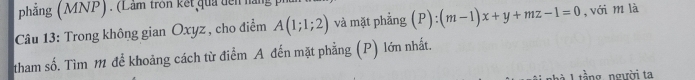 phẳng (MNP) . (Lầm tron kết qua dên nàn 
Câu 13: Trong không gian Oxyz , cho điểm A(1;1;2) và mặt phẳng (P):(m-1)x+y+mz-1=0 , với m là 
tham số. Tìm 1 để khoảng cách từ điểm A đến mặt phẳng (P) lớn nhất. 
1 tầng người ta