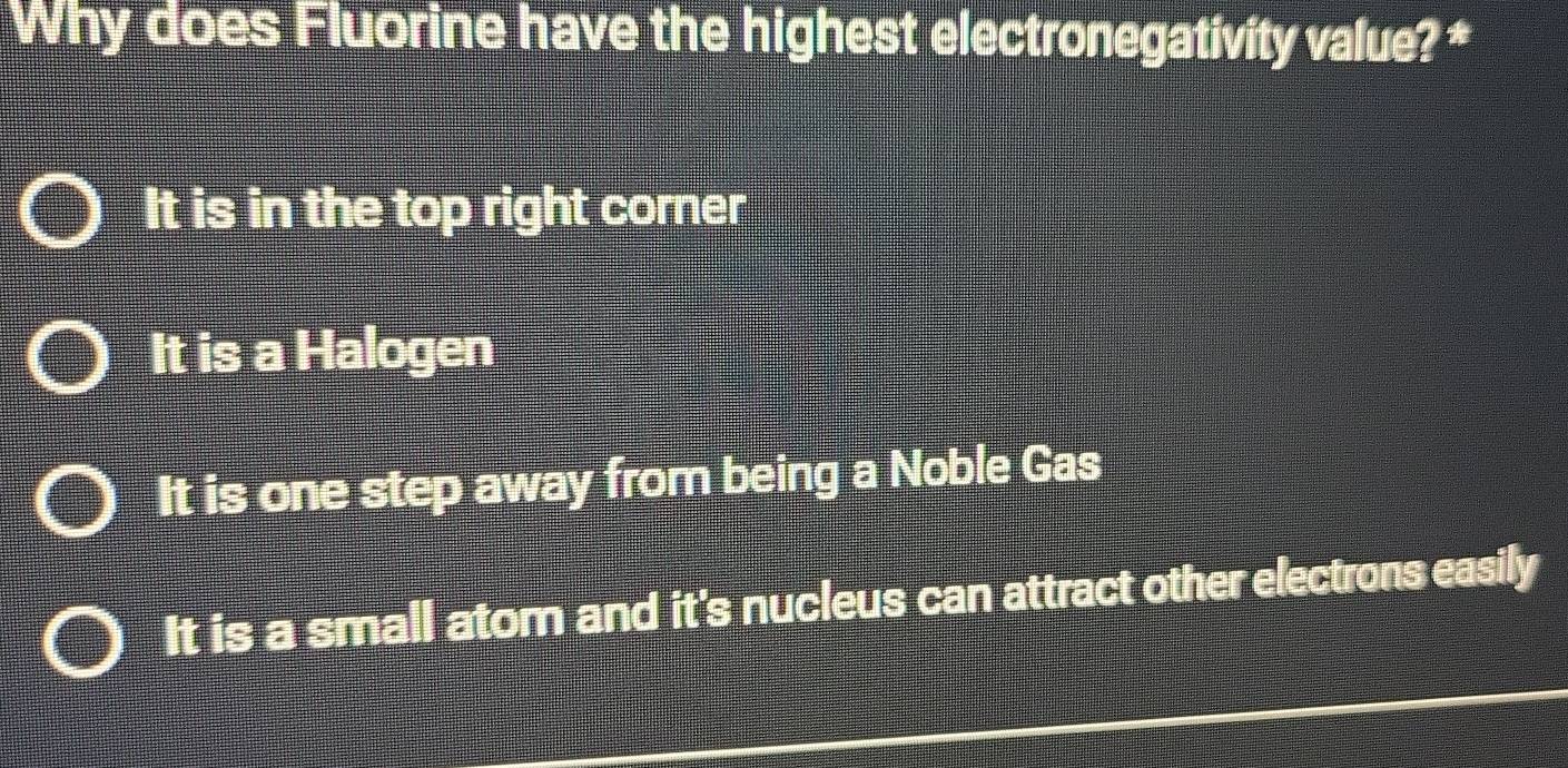 Why does Fluorine have the highest electronegativity value? ‡
It is in the top right corner
It is a Halogen
It is one step away from being a Noble Gas
It is a small atom and it's nucleus can attract other electrons easily