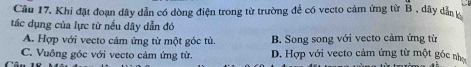 Khi đặt đoạn dây dẫn có dòng điện trong từ trường để có vecto cảm ứng từ B , dây dẫn k
tác dụng của lực từ nếu dây dẫn đó
A. Hợp với vecto cảm ứng từ một góc tù. B. Song song với vecto cảm ứng từ
C. Vuông góc với vecto cảm ứng từ. D. Hợp với vecto cảm ứng từ một góc nhợ