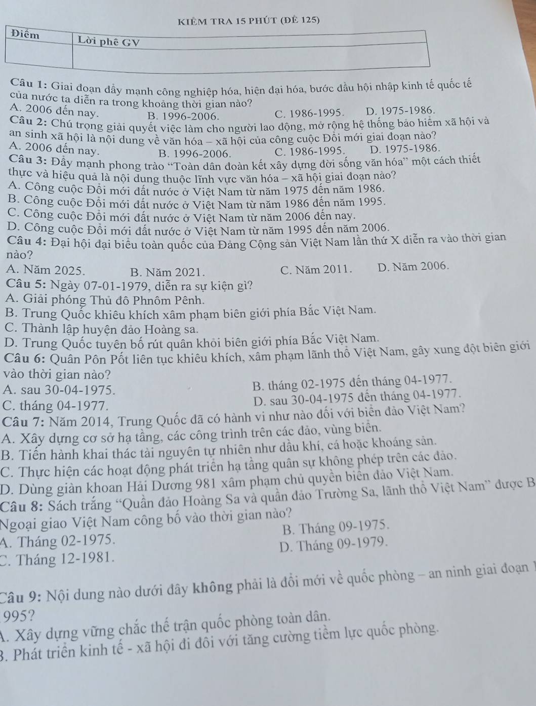 kiêm tra 15 phút (đê 125)
Điểm Lời phê GV
Câu 1: Giai đoạn đầy mạnh công nghiệp hóa, hiện đại hóa, bước dầu hội nhập kinh tế quốc tế
của nước ta diễn ra trong khoảng thời gian nào?
A. 2006 dến nay. B. 1996-2006.
C. 1986-1995. D. 1975-1986.
Cầu 2: Chú trọng giải quyết việc làm cho người lao động, mở rộng hệ thống bảo hiểm xã hội và
an sinh xã hội là nội dung về văn hóa - xã hội của công cuộc Đồi mới giai đoạn nào?
A. 2006 đến nay.
B. 1996-2006. C. 1986-1995. D. 1975-1986.
Câu 3: Đầy mạnh phong trào “Toàn dân đoàn kết xây dựng đời sống văn hóa” một cách thiết
thực và hiệu quả là nội dung thuộc lĩnh vực văn hóa - xã hội giai đoạn nào?
A. Công cuộc Đôi mới đất nước ở Việt Nam từ năm 1975 đến năm 1986.
B. Công cuộc Đồi mới đất nước ở Việt Nam từ năm 1986 đến năm 1995.
C. Công cuộc Đồi mới dất nước ở Việt Nam từ năm 2006 đến nay.
D. Công cuộc Đồi mới đất nước ở Việt Nam từ năm 1995 đến năm 2006.
Câu 4: Đại hội đại biểu toàn quốc của Đảng Cộng sản Việt Nam lần thứ X diễn ra vào thời gian
nào?
A. Năm 2025. B. Năm 2021. C. Năm 2011. D. Năm 2006.
Câu 5: Ngày 07-01-1979, diễn ra sự kiện gì?
A. Giải phóng Thủ đô Phnôm Pênh.
B. Trung Quốc khiêu khích xâm phạm biên giới phía Bắc Việt Nam.
C. Thành lập huyện đảo Hoàng sa.
D. Trung Quốc tuyên bố rút quân khỏi biên giới phía Bắc Việt Nam.
Câu 6: Quân Pôn Pốt liên tục khiêu khích, xâm phạm lãnh thổ Việt Nam, gây xung đột biên giới
vào thời gian nào?
A. sau 30-04-1975.
B. tháng 02-1975 đến tháng 04-1977.
C. tháng 04-1977. D. sau 30-04-1975 đến tháng 04-1977.
Câu 7: Năm 2014, Trung Quốc đã có hành vi như nào đối với biển đảo Việt Nam?
A. Xây dựng cơ sở hạ tầng, các công trình trên các đảo, vùng biển.
B. Tiến hành khai thác tài nguyên tự nhiên như dầu khí, cá hoặc khoáng sản.
C. Thực hiện các hoạt động phát triển hạ tầng quân sự không phép trên các đảo.
D. Dùng giản khoan Hải Dương 981 xâm phạm chủ quyền biển đảo Việt Nam.
Câu 8: Sách trắng “Quần đảo Hoàng Sa và quần đảo Trường Sa, lãnh thổ Việt Nam” được B
Ngoại giao Việt Nam công bố vào thời gian nào?
A. Tháng 02-1975. B. Tháng 09-1975.
C. Tháng 12-1981. D. Tháng 09-1979.
Câu 9: Nội dung nào dưới đây không phải là đổi mới về quốc phòng - an ninh giai đoạn 1
995?
A. Xây dựng vững chắc thế trận quốc phòng toàn dân.
3. Phát triển kinh tế - xã hội đi đôi với tăng cường tiềm lực quốc phòng.