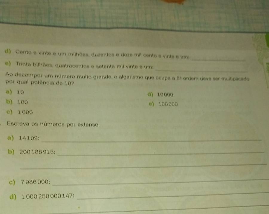 Cento e vinte e um milhões, duzentos e doze mil cento e vinte e um:
_
e) Trinta bilhões, quatrocentos e setenta mil vinte e um:
Ao decompor um número muito grande, o algarismo que ocupa a 6ª ordem deve ser multiplicado
por qual potência de 10
a) 10 d) 10 000
b) 100 e) 100000
c) 1000
Escreva os números por extenso.
a) 14109 :_
b) 200188 915;_
_
c) 7 986000 :
_
d) 1000 250 000 147:
_
_