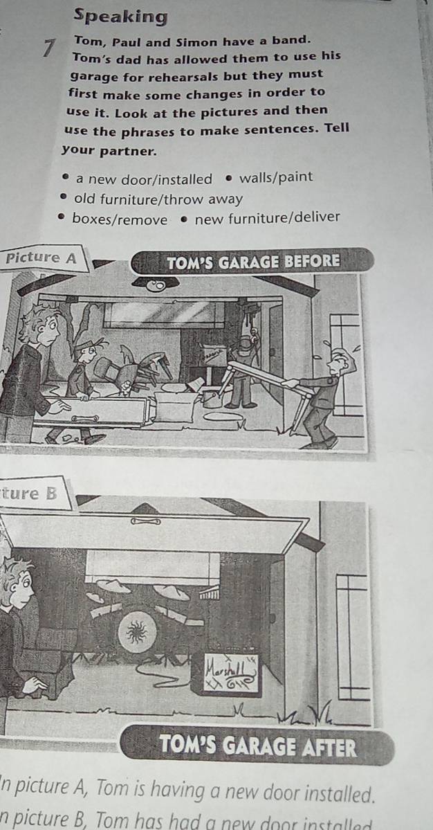 Speaking 
Tom, Paul and Simon have a band. 
7 Tom's dad has allowed them to use his 
garage for rehearsals but they must 
first make some changes in order to 
use it. Look at the pictures and then 
use the phrases to make sentences. Tell 
your partner. 
a new door/installed • walls/paint 
old furniture/throw away 
boxes/remove new furniture/deliver 
Picture A 
ture B 
In picture A, Tom is having a new door installed. 
n picture B. Tom has had a new door installed