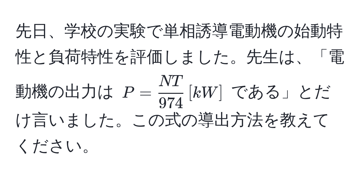 先日、学校の実験で単相誘導電動機の始動特性と負荷特性を評価しました。先生は、「電動機の出力は $P =  NT/974  , [kW]$ である」とだけ言いました。この式の導出方法を教えてください。