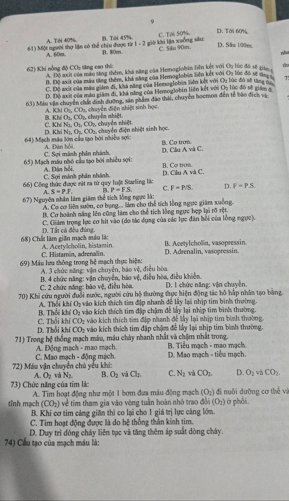 9
A. Tới 40%. B. Tới 45%. C. Tới 50%.
D. Tới 60%.
61) Một người thợ lặn có thể chịu được từ 1-2 2 giờ khi lặn xuống sâu:
A. 60m. B. 80m. C. Sâu 90m. D. Sâu 100m.
nha
62) Khi nồng độ CO_2 tăng cao thì:
A. Độ axit của máu tăng thêm, khả năng của Hemoglobin liên kết với O₂ lúc đó sẽ giảm đ th
B. Đô axit của máu tăng thêm, khả năng của Hemoglobin liên kết với O2 lúc đó sẽ tăng th 7
C. Độ axit của máu giảm đi, khả năng của Hemoglobin liên kết với O2 lúc đó sẽ tăng thên
D. Độ axit của máu giảm đi, khả năng của Hemoglobin liên kết với O₂ lúc đó sẽ giảm đị
63) Máu vận chuyển chất dinh dưỡng, sản phẩm đảo thải, chuyển hocmon đến tế bảo đích và:
A. Khí O_2 CO 2, chuyển điện nhiệt sinh học.
B. Khí O_2,CO_2 , chuyển nhiệt.
C. Khí N_2,O_2,CO_2, chuyển nhiệt.
D. Khí N_2,O_2,CO_2 chuyển điện nhiệt sinh học.
64) Mạch máu lớn cấu tạo bởi nhiều sợi:
A. Đàn hồi. B. Cơ trơn.
C. Sợi mảnh phân nhánh. D. Câu A và C.
65) Mạch máu nhỏ cầu tạo bởi nhiều sợi:
A. Đàn hồi. B. Cơ trơn.
C. Sợi mảnh phân nhánh. D. Câu A và C.
66) Công thức được rút ra từ quy luật Starling là:
A. S=P.F. B. P=F.S. C. F=P/S. D. F=P.S.
67) Nguyên nhân làm giảm thể tích lồng ngực là:
Á. Co cơ liên sườn, cơ bụng... làm cho thể tích lồng ngực giảm xuống.
B. Cơ hoành nâng lên cũng làm cho thể tích lồng ngực hẹp lại rõ rệt.
* C. Giảm trọng lực cơ hít vào (do tác dụng của các lực đàn hồi của lồng ngực).
D. Tất cả đều đúng.
68) Chất làm giãn mạch máu là:
A. Acetylcholin, histamin. B. Acetylcholin, vasopressin.
C. Histamin, adrenalin. D. Adrenalin, vasopressin.
69) Máu lưu thông trong hệ mạch thực hiện:
A. 3 chức năng: vận chuyền, bảo vệ, điều hòa.
B. 4 chức năng: vận chuyển, bảo vệ, điều hòa, điều khiển.
C. 2 chức năng: bảo vệ, điều hòa.  D. 1 chức năng: vận chuyển.
70) Khi cứu người đuổi nước, người cứu hộ thường thực hiện động tác hô hấp nhân tạo bằng.
A. Thổi khí O₂ vào kích thích tim đập nhanh để lấy lại nhịp tim bình thường.
B. Thổi khí O_2 vào kích thích tim đập chậm để lấy lại nhịp tim bình thường.
C. Thổi khí CO_2 vào kích thích tim đập nhanh để lấy lại nhịp tim bình thường.
D. Thổi khí CO_2 vào kích thích tim đập chậm để lấy lại nhịp tim bình thường.
71) Trong hệ thống mạch máu, máu chảy nhanh nhất và chậm nhất trong.
A. Động mạch - mao mạch.  B. Tiểu mạch - mao mạch.
C. Mao mạch - động mạch. D. Mao mạch - tiểu mạch.
72) Máu vận chuyển chủ yếu khí:
A. O_2 và N_2. B. O_2 và Cl_2. C. N_2 và CO_2. D. O_2 và CO_2.
73) Chức năng của tim là:
A. Tim hoạt động như một 1 bơm đưa máu động mạch (O_2) đi nuôi dưỡng cơ thhat e và
tĩnh mạch (CO_2) về tim tham gia vào vòng tuần hoàn nhỏ trao đồi (O_2) ở phồi.
B. Khi cơ tim càng giãn thì co lại cho 1 giá trị lực càng lớn.
C. Tim hoạt động được là do hệ thống thần kinh tim.
D. Duy trì dòng chảy liên tục và tăng thêm áp suất dòng chảy.
74) Cấu tạo của mạch máu là: