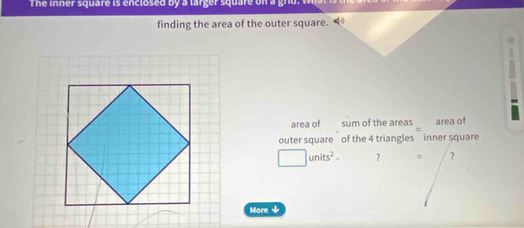 The inner square is enclosed by a larger square on a gnu. w 
finding the area of the outer square. 
area of sum of the areas area of 
outer square of the 4 triangles inner square
□ units^2- ? = ? 
More ↓