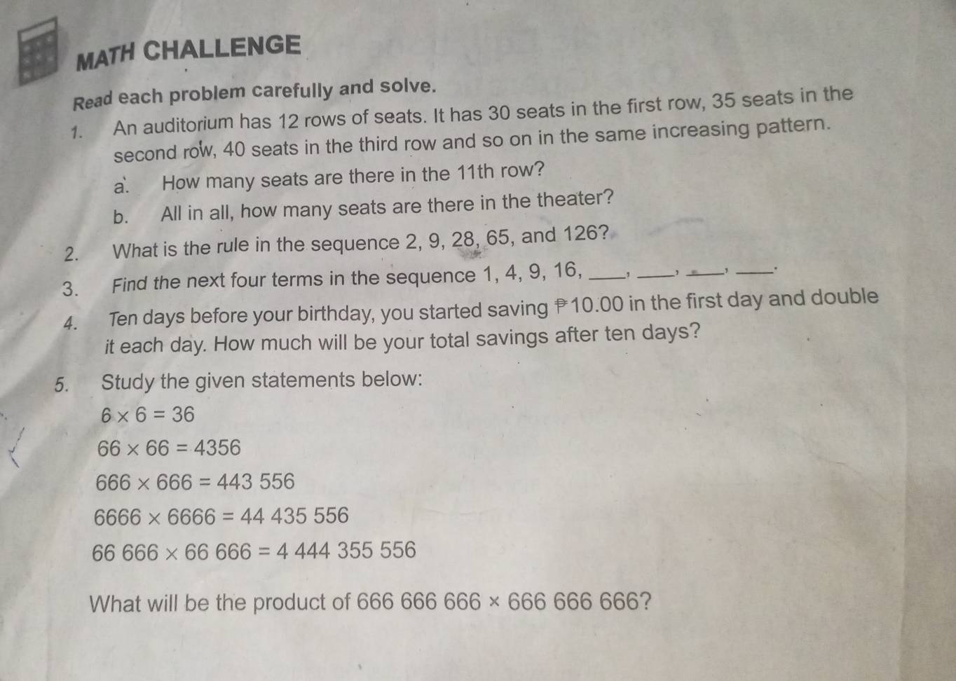 MATH CHALLENGE 
Read each problem carefully and solve. 
1. An auditorium has 12 rows of seats. It has 30 seats in the first row, 35 seats in the 
second row, 40 seats in the third row and so on in the same increasing pattern. 
a. How many seats are there in the 11th row? 
b. All in all, how many seats are there in the theater? 
2. What is the rule in the sequence 2, 9, 28, 65, and 126? 
3. Find the next four terms in the sequence 1, 4, 9, 16, _, _, _, _. 
4. Ten days before your birthday, you started saving 10.00 in the first day and double 
it each day. How much will be your total savings after ten days? 
5. Study the given statements below:
6* 6=36
66* 66=4356
666* 666=443556
6666* 6666=44435556
66666* 666666=4444355556
What will be the product of 666666666* 66666666 ?