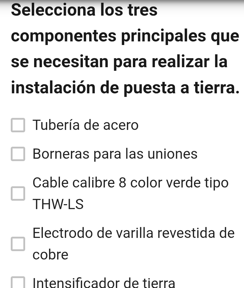 Selecciona los tres
componentes principales que
se necesitan para realizar la
instalación de puesta a tierra.
Tubería de acero
Borneras para las uniones
Cable calibre 8 color verde tipo
THW-LS
Electrodo de varilla revestida de
cobre
Intensificador de tierra