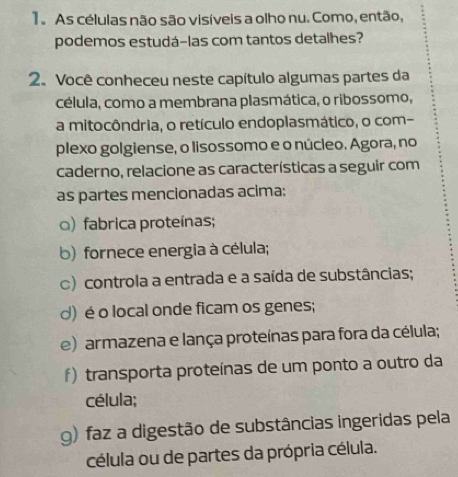 As células não são visíveis a olho nu. Como, então,
podemos estudá-las com tantos detalhes?
2. Você conheceu neste capítulo algumas partes da
célula, como a membrana plasmática, o ribossomo,
a mitocôndria, o retículo endoplasmático, o com-
plexo golgiense, o lisossomo e o núcleo. Agora, no
caderno, relacione as características a seguir com
as partes mencionadas acima:
) fabrica proteínas;
b) fornece energia à célula;
c) controla a entrada e a saída de substâncias;
d) é o local onde ficam os genes;
e) armazena e lança proteínas para fora da célula;
f) transporta proteínas de um ponto a outro da
célula;
g) faz a digestão de substâncias ingeridas pela
célula ou de partes da própria célula.