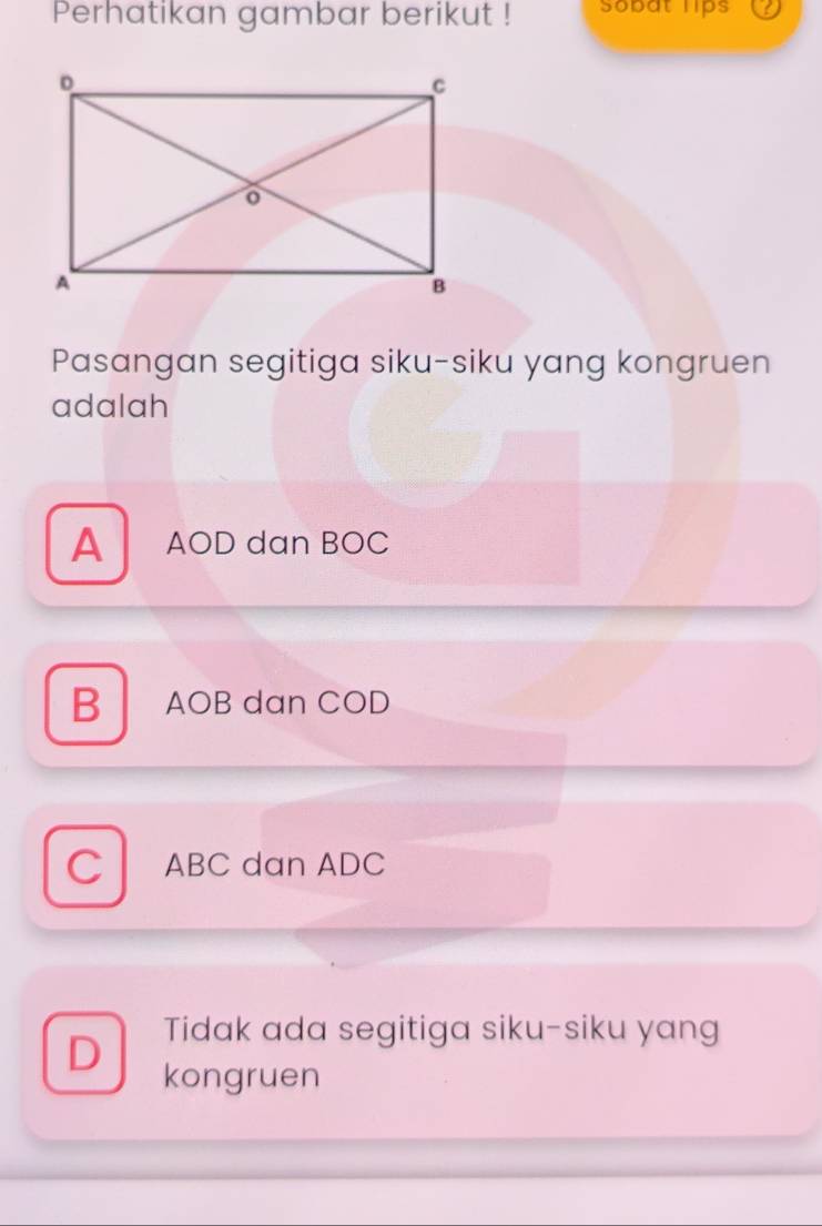 Perhatikan gambar berikut ! Sobat lips a
Pasangan segitiga siku-siku yang kongruen
adalah
A AOD dan BOC
B AOB dan COD
C ABC dan ADC
D Tidak ada segitiga siku-siku yang
kongruen