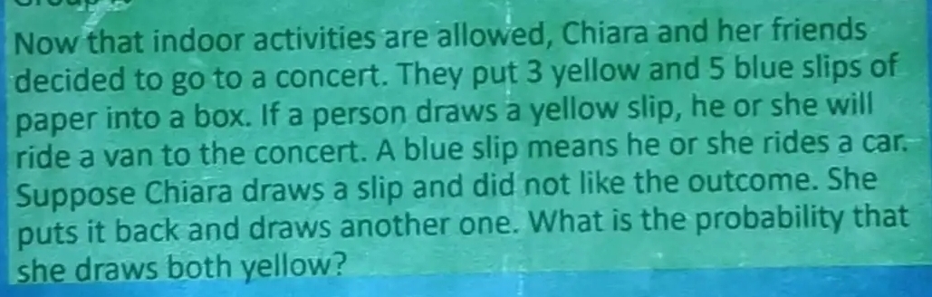 Now that indoor activities are allowed, Chiara and her friends 
decided to go to a concert. They put 3 yellow and 5 blue slips of 
paper into a box. If a person draws a yellow slip, he or she will 
ride a van to the concert. A blue slip means he or she rides a car. 
Suppose Chiara draws a slip and did not like the outcome. She 
puts it back and draws another one. What is the probability that 
she draws both yellow?