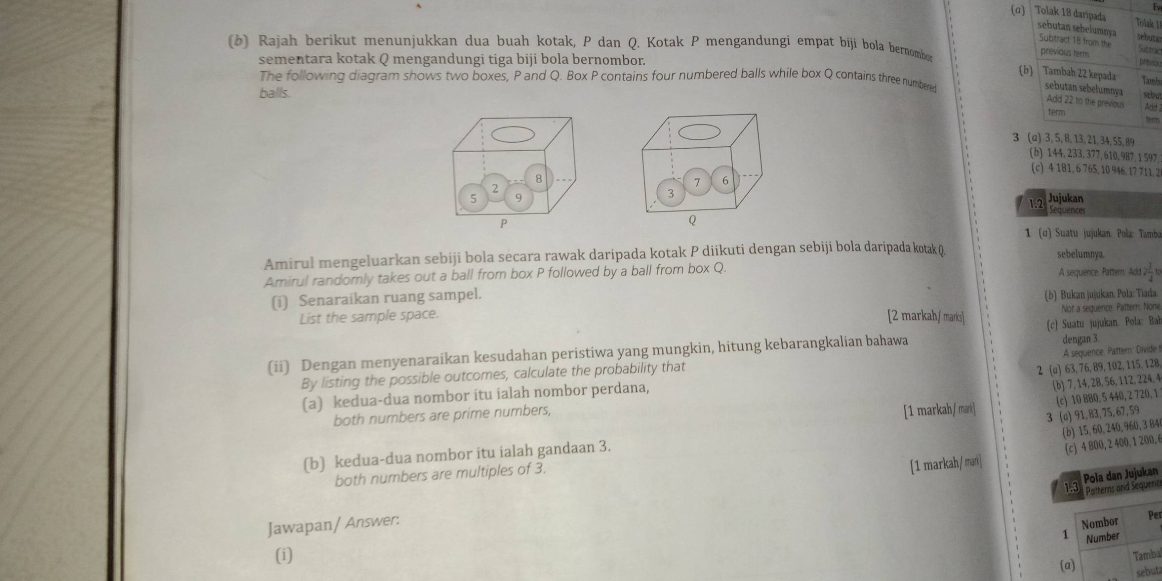 (α) Tolak 18 daripada
Tolak 1
sebutan sebelumnya sebutar
Subtract 18 from the Subtrac
(b ) Rajah berikut menunjukkan dua buah kotak, P dan Q. Kotak P mengandungi empat bijí bola bernombor
previous term
sementara kotak Q mengandungi tiga biji bola bernombor.
previou
(b) Tambah 22 kepada Tamb
The following diagram shows two boxes, P and Q. Box P contains four numbered balls while box Q contains three numbered
balls.
sebutan sebełumnya sebut
Add 22 to the previous Add 1
term term
3 (a) 3, 5, 8, 13,21,34, 55,89
(b) 144, 233, 377, 610, 987, 1 597
(c) 4 181, 6 765, 10 946, 17 711, 2
Jujukan
1.2  Sequences
1 (α) Suatu jujukan. Pola: Tamba
Amirul mengeluarkan sebiji bola secara rawak daripada kotak P diikuti dengan sebiji bola daripada kotak Q sebelumnya
Amirul randomly takes out a ball from box P followed by a ball from box Q. A sequence. Pattern: Add 2 3/4 tc
(i) Senaraikan ruang sampel.
(b) Bukan jujukan. Pola: Tiada.
List the sample space. [2 markah/ marks]
Not a sequence. Pattern: None.
dengan 3.
(ii) Dengan menyenaraikan kesudahan peristiwa yang mungkin, hitung kebarangkalian bahawa (c) Suatu jujukan. Pola: Ba
By listing the possible outcomes, calculate the probability that
2 (a) 63, 76, 89, 102, 115, 128,
(a) kedua-dua nombor itu ialah nombor perdana, A sequerce. Pattern: Divide !
(b) 7, 14, 28, 56, 112, 224, 4
both numbers are prime numbers,
[1 markah/ mark] (c) 10 880, 5 440, 2 720, 1
3 (a) 91, 83, 75, 67, 59
(b) 15, 60, 240, 960, 3 84
(b) kedua-dua nombor itu ialah gandaan 3.
(c) 4 800, 2 400, 1 200, 6
both numbers are multiples of 3.
[1 markah / mark]
Pola dan Jujukan
1.3 * Patterns and Sequen
Jawapan/ Answer:
Nombor
Per
1 Number
(i) Tamba
(a)
sebut