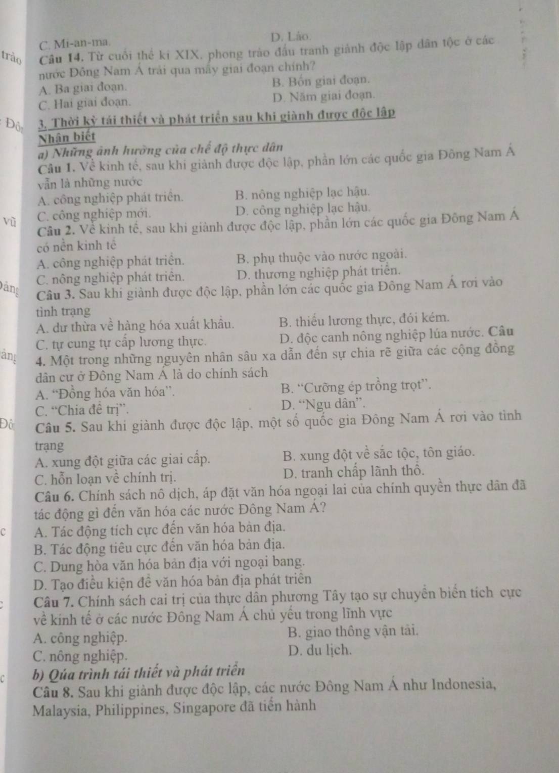 C. Mi-an-ma. D. Lào.
trào Câu 14. Từ cuối thể ki XIX. phong trào đầu tranh giảnh độc lập dân tộc ở các
nước Đông Nam Á trải qua mấy giai đoạn chính?
A. Ba giai đoạn. B. Bốn giai đoạn.
C. Hai giai đoạn. D. Năm giai đoạn.
Đôi 3. Thời kỳ tái thiết và phát triển sau khi giành được độc lập
Nhân biết
a) Những ảnh hường của chế độ thực dân
Cầu 1. Về kinh tế, sau khi giảnh được độc lập, phần lớn các quốc gia Đông Nam Á
vẫn là những nước
A. công nghiệp phát triển. B. nông nghiệp lạc hậu.
vù C. công nghiệp mới. D. công nghiệp lạc hậu.
Câu 2. Về kinh tế, sau khi giành được độc lập, phần lớn các quốc gia Đông Nam Á
có nền kinh tế
A. công nghiệp phát triển. B. phụ thuộc vào nước ngoài.
C. nông nghiệp phát triên. D. thương nghiệp phát triển.
Dảng  Câu 3. Sau khi giành được độc lập, phần lớn các quốc gia Đông Nam Á rơi vào
tình trạng
A. dư thừa về hàng hóa xuất khẩu. B. thiếu lương thực, đói kém.
C. tự cung tự cấp lương thực. D. độc canh nông nghiệp lúa nước. Câu
ang 4. Một trong những nguyên nhân sâu xa dẫn đến sự chia rẽ giữa các cộng đồng
dân cư ở Đông Nam Á là do chính sách
A. “Đồng hóa văn hóa”. B. “Cưỡng ép trồng trọt”.
C. “Chia đề trị”. D. “Ngu dân”.
Đô  Câu 5. Sau khi giành được độc lập, một số quốc gia Đông Nam Á rơi vào tình
trạng
A. xung đột giữa các giai cấp. B. xung đột về sắc tộc, tôn giáo.
C. hỗn loạn về chính trị. D. tranh chấp lãnh thô.
Câu 6. Chính sách nô dịch, áp đặt văn hóa ngoại lai của chính quyền thực dân đã
tác động gì đến văn hóa các nước Đông Nam Á?
c A. Tác động tích cực đến văn hóa bàn địa.
B. Tác động tiêu cực đến văn hóa bản địa.
C. Dung hòa văn hóa bản địa với ngoại bang.
D. Tạo điều kiện đề văn hóa bản địa phát triển
Câu 7. Chính sách cai trị của thực dân phương Tây tạo sự chuyền biển tích cực
về kinh tế ở các nước Đông Nam Á chủ yếu trong lĩnh vực
A. công nghiệp. B. giao thông vận tải.
C. nông nghiệp.
D. du ljch.
C b) Qúa trình tái thiết và phát triển
Câu 8. Sau khi giành được độc lập, các nước Đông Nam Á như Indonesia,
Malaysia, Philippines, Singapore đã tiến hành