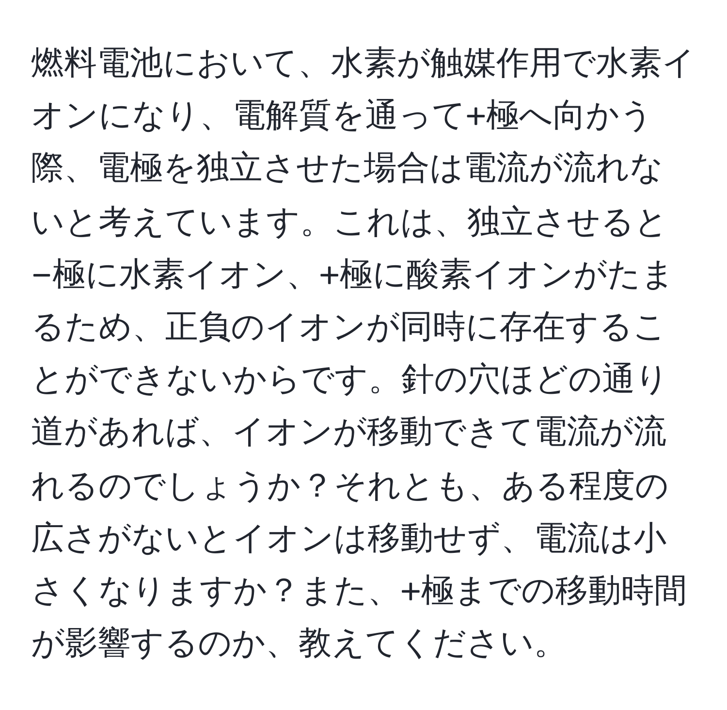 燃料電池において、水素が触媒作用で水素イオンになり、電解質を通って+極へ向かう際、電極を独立させた場合は電流が流れないと考えています。これは、独立させると−極に水素イオン、+極に酸素イオンがたまるため、正負のイオンが同時に存在することができないからです。針の穴ほどの通り道があれば、イオンが移動できて電流が流れるのでしょうか？それとも、ある程度の広さがないとイオンは移動せず、電流は小さくなりますか？また、+極までの移動時間が影響するのか、教えてください。