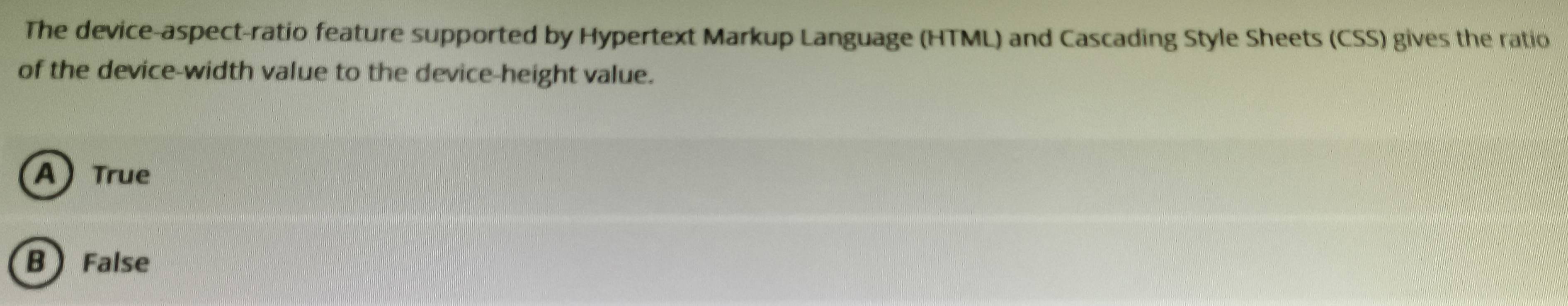 The device-aspect-ratio feature supported by Hypertext Markup Language (HTML) and Cascading Style Sheets (CSS) gives the ratio
of the device-width value to the device-height value.
A True
B ) False