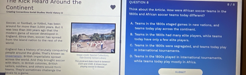 The Kick Heard Around the QUESTION 8 8 / 8
Continent Think about the Article. How were African soccer teams in the
Creating Connections Social Studies: World History III 1800s and African soccer teams today different?
Soccer, or football, or fútbol, has beenA. Teams in the 1800s staged games in new nations, and
around for more than 2,000 years. But itteams today play across the continent.
was less than 200 years ago that the
modern game of soccer developed inB. Teams in the 1800s had many elite players, while teams
England. Since then, soccer has spreadtoday have only a few elite players.
from the island nation to the rest of the
world.C. Teams in the 1800s were segregated, and teams today play
England has a history of brutally conquerinin international tournaments.
people around the globe. That's known as
imperialism. British imperialists spread Image credit: Special Collections. Yale Divinity School Lilbrary D. Teams in the 1800s played in international tournaments,
across the world. And they brought soccer This postcard dates back to between while teams today play mostly in Africa.
with them. In British colonies, British 1920 and 1940. it shows boys
sailors, soldiers, and others would form playing soccer in Malawi
teams. They'd sometimes challenge the SUBMIT
locals to a game.