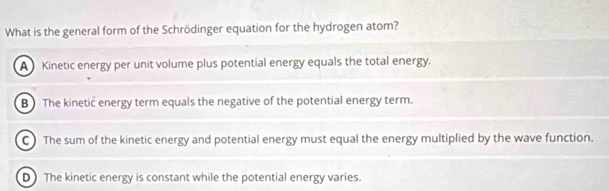 What is the general form of the Schrödinger equation for the hydrogen atom?
A Kinetic energy per unit volume plus potential energy equals the total energy.
B The kinetic energy term equals the negative of the potential energy term.
C) The sum of the kinetic energy and potential energy must equal the energy multiplied by the wave function.
D The kinetic energy is constant while the potential energy varies.