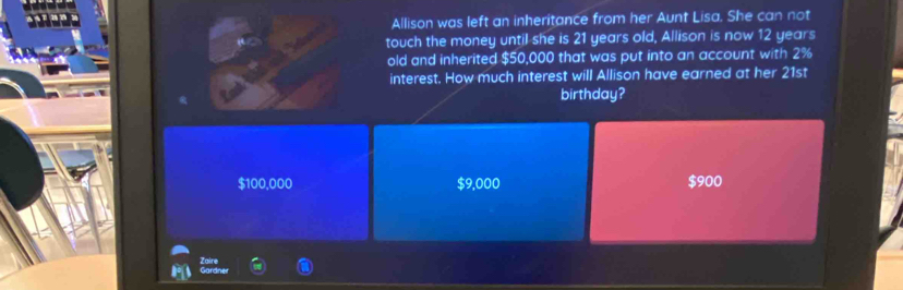 Allison was left an inheritance from her Aunt Lisa. She can not
touch the money until she is 21 years old, Allison is now 12 years
old and inherited $50,000 that was put into an account with 2%
interest. How much interest will Allison have earned at her 21st
birthday?
$100,000 $9,000 $900
Zaire Gardner