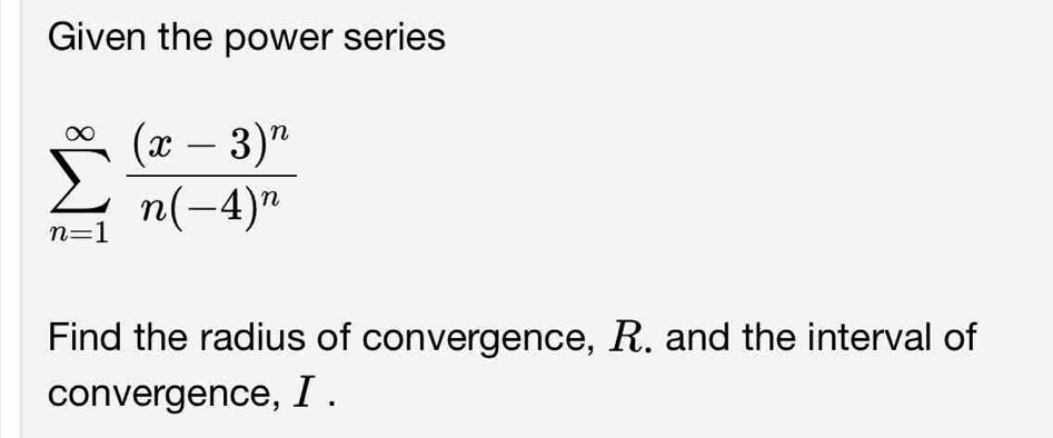 Given the power series
sumlimits _(n=1)^(∈fty)frac (x-3)^nn(-4)^n
Find the radius of convergence, R. and the interval of 
convergence, I.