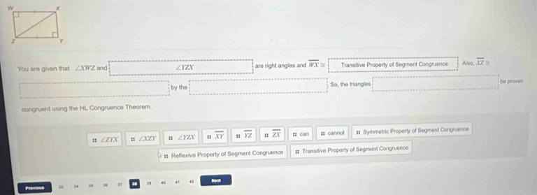 You are given that ∠ XWZ and ∠ YZX are right angles and overline WX≌ Transitive Property of Segment Congruence Also, overline XZ≌
by the So, the triangles be proven
congruent using the HL Congruence Theorem.
; ∠ ZYX; ∠ XZY; ∠ YZX = overline XY 1 overline YZ overline ZX : can # cannot # Symmetric Property of Segment Congruence
#: Reflexive Property of Segment Congruence # Transitive Property of Segment Congruence
Previous 13 34 3 31 a 39 40 41 42 Nut