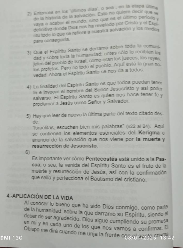 Entonces en los 'últimos dias', o sea , en la efapa última
de la historia de la salvación. Esto no quiere decir que se
vaya a acabar el mundo, sino que es el último período y
definitivo donde Díos nos ha revelado por Cristo y el Espi-
ritu todo lo que se refiere a nuestra salvación y los medios
para conseguírla.
3) Que el Espíritu Santo se derrama sobre toda la comuni
dad y sobre toda la humanidad; antes sólo lo recibían los
jefes del pueblo de Israel, como eran los jueces, los reyes,
los profetas. Pero no todo el pueblo. Aquí está la gran no
vedad. Ahora el Espíritu Santo se nos da a todos.
4) La finalidad del Espíritu Santo es que todos puedan tener
fe e invocar el nombre del Señor Jesucristo y así poder
salvarse. El Espíritu Santo es quien nos hace tener fe y
proclamar a Jesús como Señor y Salvador.
5) Hay que leer de nuevo la última parte del texto citado des.
de:
“Israelitas, escuchen bien mis palabras” (v22 al 24). Aqui
se contienen los elementos esenciales del Kerigma o
anuncio de la salvación que nos viene por la muerte y
resurrección de Jesucristo.
6)
Es importante ver cómo Pentecostés está unido a la Pas-
cua, o sea, la venida del Espíritu Santo es el fruto de la
muerte y resurrección de Jesús, así con la confirmación
que sella y perfecciona el Bautismo del cristiano.
4.-APLICACIÓN DE LA VIDA
Al conocer lo bueno que ha sido Dios conmigo, como parte
de la humanidad sobre la que darramó su Espíritu, siendo el
deber de ser agradecido. Dios sigue cumpliendo su promesa
en mi y en cada uno de los que nos vamos a confirmar. El
Obispo me dirá cuando me unja la frente c08/012095 s 3-42
DMI 13C