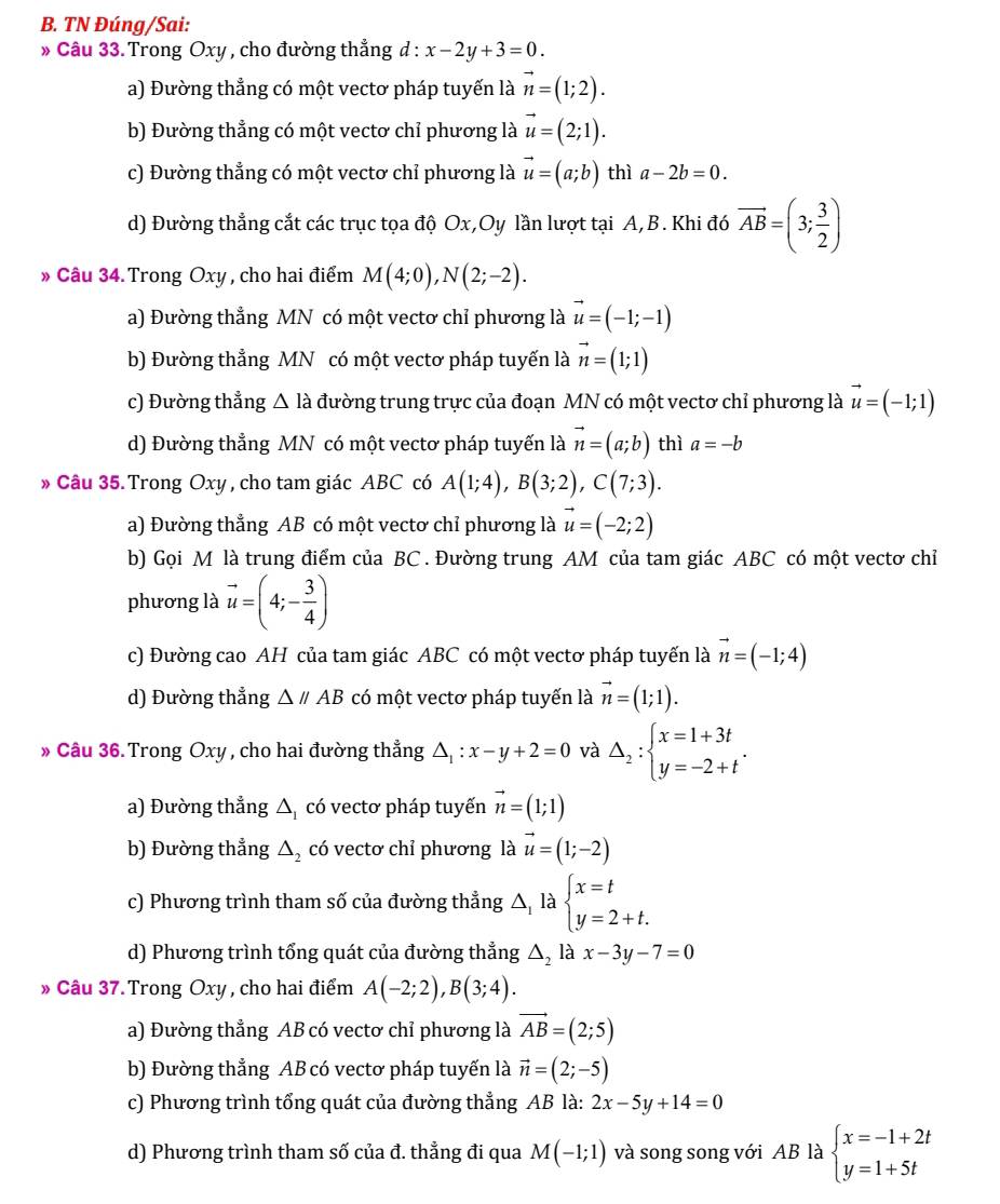 TN Đúng/Sai:
* Câu 33. Trong Oxy , cho đường thẳng d : x-2y+3=0.
a) Đường thẳng có một vectơ pháp tuyến là vector n=(1;2).
b) Đường thẳng có một vectơ chỉ phương là vector u=(2;1).
c) Đường thẳng có một vectơ chỉ phương là vector u=(a;b) thì a-2b=0.
d) Đường thẳng cắt các trục tọa độ Ox,Oy lần lượt tại A,B. Khi đó vector AB=(3; 3/2 )
» Câu 34. Trong Oxy , cho hai điểm M(4;0),N(2;-2).
a) Đường thẳng MN có một vectơ chỉ phương là vector u=(-1;-1)
b) Đường thẳng MN có một vectơ pháp tuyến là vector n=(1;1)
c) Đường thẳng △ ld đường trung trực của đoạn MN có một vectơ chỉ phương là vector u=(-1;1)
d) Đường thẳng MN có một vectơ pháp tuyến là vector n=(a;b) thì a=-b
» Câu 35.Trong Oxy , cho tam giác ABC có A(1;4),B(3;2),C(7;3).
a) Đường thẳng AB có một vectơ chỉ phương là vector u=(-2;2)
b) Gọi M là trung điểm của BC . Đường trung AM của tam giác ABC có một vectơ chỉ
phương là vector u=(4;- 3/4 )
c) Đường cao AH của tam giác ABC có một vectơ pháp tuyến là vector n=(-1;4)
d) Đường thẳng △ //AB có một vectơ pháp tuyến là vector n=(1;1).
» Câu 36. Trong Oxy , cho hai đường thẳng △ _1:x-y+2=0 và Delta _2:beginarrayl x=1+3t y=-2+tendarray. .
a) Đường thẳng △ _1 có vectơ pháp tuyến vector n=(1;1)
b) Đường thẳng △ _2 có vectơ chỉ phương là vector u=(1;-2)
c) Phương trình tham số của đường thẳng △, là beginarrayl x=t y=2+t.endarray.
d) Phương trình tổng quát của đường thẳng △ _2 là x-3y-7=0
» Câu 37. Trong Oxy , cho hai điểm A(-2;2),B(3;4).
a) Đường thẳng AB có vectơ chỉ phương là vector AB=(2;5)
b) Đường thẳng AB có vectơ pháp tuyến là vector n=(2;-5)
c) Phương trình tổng quát của đường thẳng AB là: 2x-5y+14=0
d) Phương trình tham số của đ. thẳng đi qua M(-1;1) và song song với AB là beginarrayl x=-1+2t y=1+5tendarray.