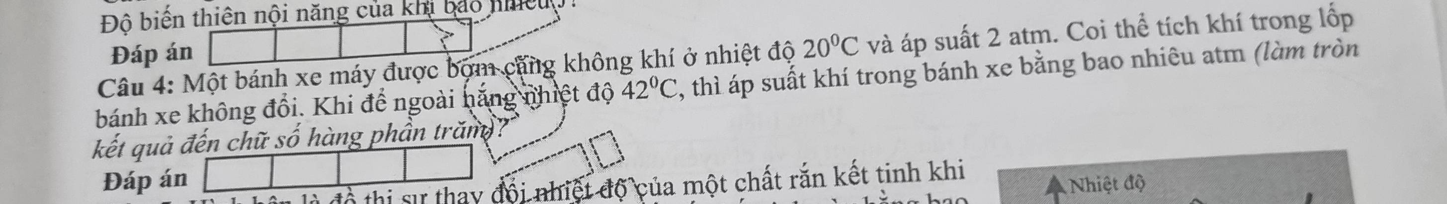 Độ biến thiên nội năng của khi bảo nhều 
Câu 4: Một bánh xe máy được bợm căng không khí ở nhiệt độ 20°C và áp suất 2 atm. Coi thể tích khí trong lốp 
Đáp án 
bánh xe không đổi. Khi để ngoài hăng nhiệt độ 42°C , thì áp suất khí trong bánh xe bằng bao nhiêu atm (làm tròn 
kết quả đến chữ số hàng phần trăm? 
Đáp án Nhiệt độ 
đồ thị sự thay đội nhiệt độ của một chất rắn kết tinh khi