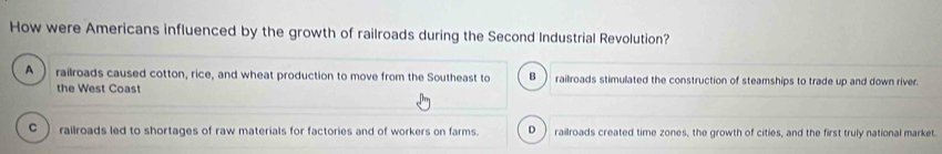 How were Americans influenced by the growth of railroads during the Second Industrial Revolution?
A railroads caused cotton, rice, and wheat production to move from the Southeast to B railroads stimulated the construction of steamships to trade up and down river.
the West Coast
c railroads led to shortages of raw materials for factories and of workers on farms. D railroads created time zones, the growth of cities, and the first truly national market.