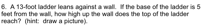 A 13-foot ladder leans against a wall. If the base of the ladder is 5
feet from the wall, how high up the wall does the top of the ladder 
reach? (hint: draw a picture).