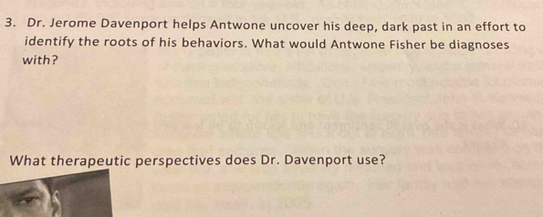 Dr. Jerome Davenport helps Antwone uncover his deep, dark past in an effort to 
identify the roots of his behaviors. What would Antwone Fisher be diagnoses 
with? 
What therapeutic perspectives does Dr. Davenport use?