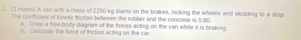 A van with a mass of 2250 kg slams on the brakes, locking the wheels and skidding to a stop. 
The coefficient of kinetic friction between the rubber and the concrete is 0.80. 
a. Draw a free-body diagram of the forces acting on the van while it is braking. 
b. Calculate the force of friction acting on the car.