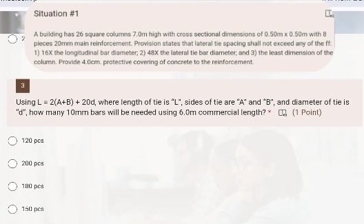 Situation #1
2 A building has 26 square columns 7.0m high with cross sectional dimensions of 0.50m* 0.50m with 8
pieces 20mm main reinforcement. Provision states that lateral tie spacing shall not exceed any of the ff:
1) 16X the longitudinal bar diameter; 2) 48X the lateral tie bar diameter; and 3) the least dimension of the
column. Provide 4.0cm. protective covering of concrete to the reinforcement.
3
Using L=2(A+B)+20d , where length of tie is “ L", sides of tie are ' A ' and "B ', and diameter of tie is
"d ', how many 10mm bars will be needed using 6.0m commercial length? * (1 Point)
120 pcs
200 pcs
180 pcs
150 pcs