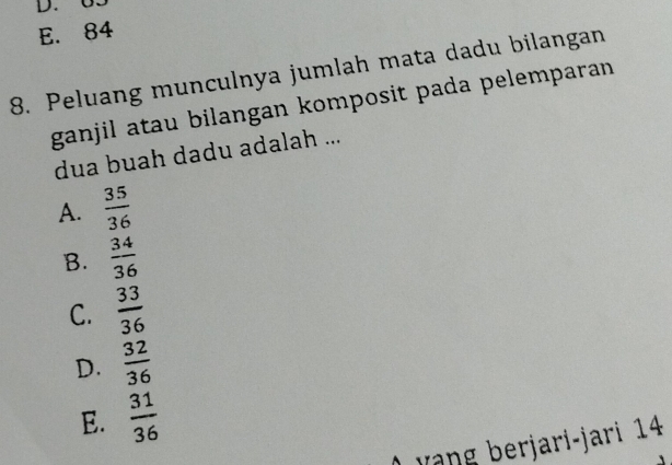 D. 65
E. 84
8. Peluang munculnya jumlah mata dadu bilangan
ganjil atau bilangan komposit pada pelemparan 
dua buah dadu adalah ...
A.  35/36 
B.  34/36 
C.  33/36 
D.  32/36 
E.  31/36 
vàng berjari-jari 14