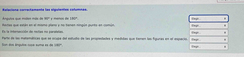 Relaciona correctamente las siguientes columnas. 
Ángulos que miden más de 90° y menos de 180°. Elegir... 
Rectas que están en el mismo plano y no tienen ningún punto en común. Elegir... 
Es la intersección de rectas no paralelas. 
Elegir... 
Parte de las matemáticas que se ocupa del estudio de las propiedades y medidas que tienen las figuras en el espacio. Elegir... 
Son dos ángulos cuya suma es de 180°. Elegir...