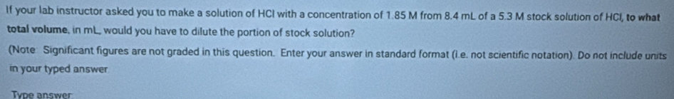 If your lab instructor asked you to make a solution of HCI with a concentration of 1.85 M from 8.4 mL of a 5.3 M stock solution of HCI, to what 
total volume, in mL, would you have to dilute the portion of stock solution? 
(Note: Significant figures are not graded in this question. Enter your answer in standard format (i.e. not scientific notation). Do not include units 
in your typed answer. 
Type answer