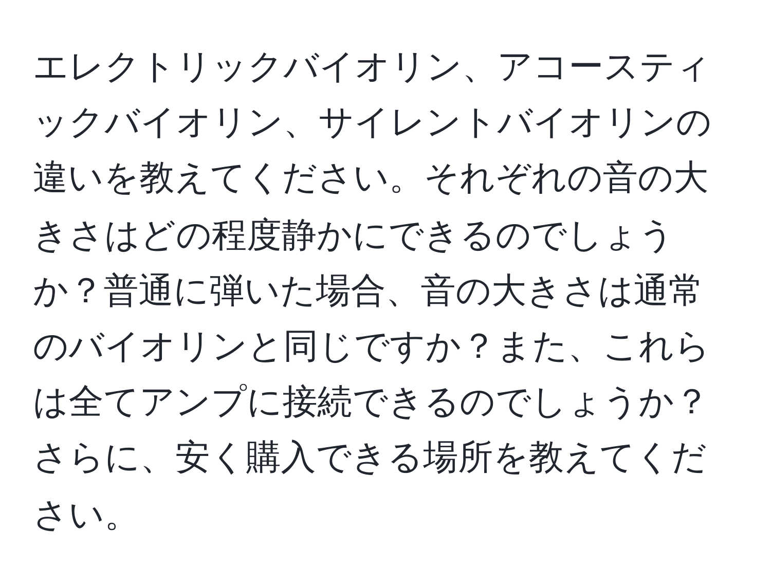 エレクトリックバイオリン、アコースティックバイオリン、サイレントバイオリンの違いを教えてください。それぞれの音の大きさはどの程度静かにできるのでしょうか？普通に弾いた場合、音の大きさは通常のバイオリンと同じですか？また、これらは全てアンプに接続できるのでしょうか？さらに、安く購入できる場所を教えてください。