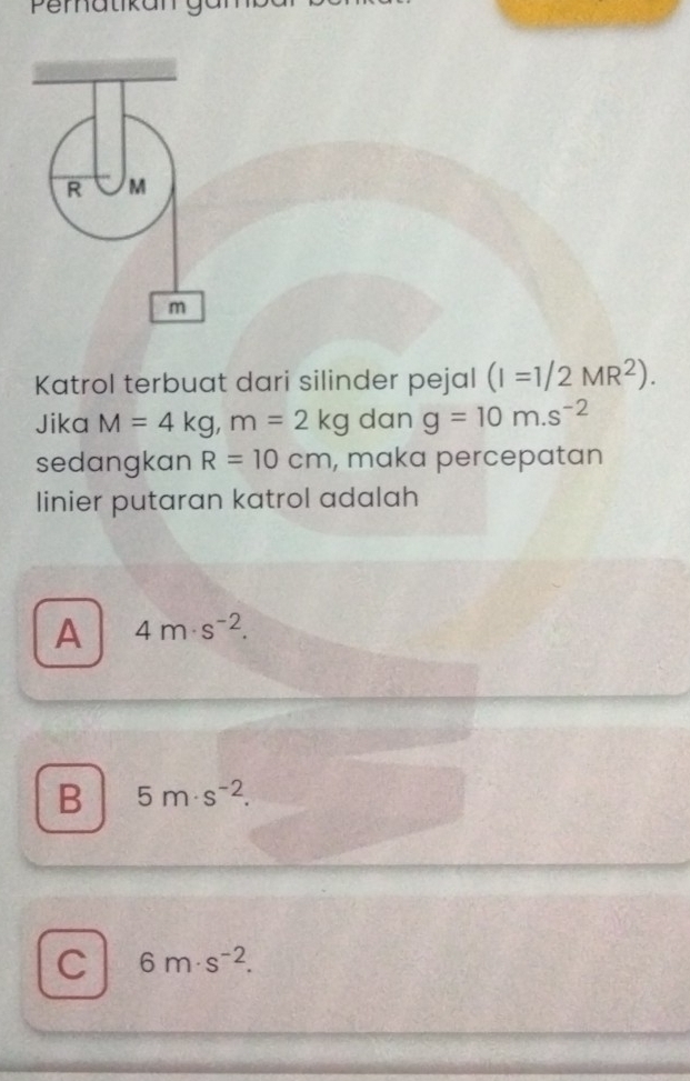 Pematikany
R M
m
Katrol terbuat dari silinder pejal (I=1/2MR^2). 
Jika M=4kg, m=2kg dan g=10m.s^(-2)
sedangkan R=10cm , maka percepatan
linier putaran katrol adalah
A 4m· s^(-2).
B 5m· s^(-2).
C 6m· s^(-2).