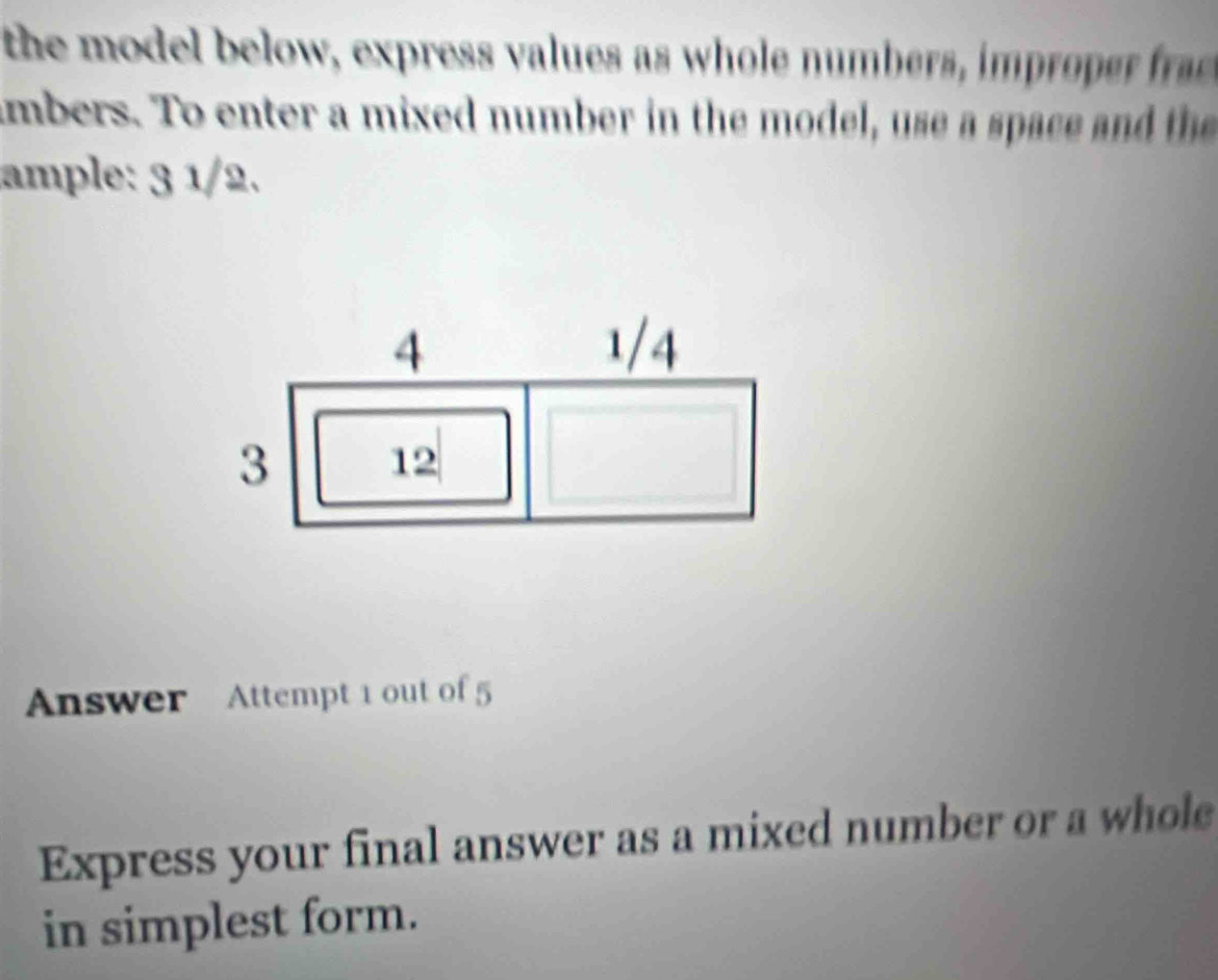 the model below, express values as whole numbers, im rope r 
ambers. To enter a mixed number in the model, use a space and the 
ample: 3 1/2.
4 1/4
3 12
Answer Attempt 1 out of 5 
Express your final answer as a mixed number or a whole 
in simplest form.